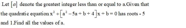 Let [a] denote the greatest integer less than or equal to a.Given that
the quadratic equation x + a? - 5a + b+ 4 x+b=D0 has roots - 5
and 1.Find all the values of a.
