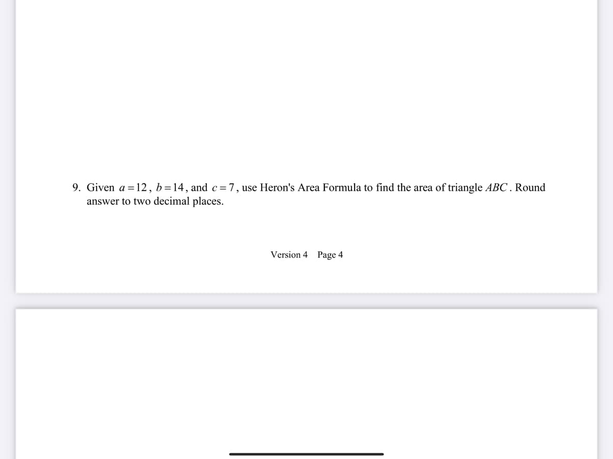 9. Given a = 12, b=14, and c=7, use Heron's Area Formula to find the area of triangle ABC. Round
answer to two decimal places.
Version 4 Page 4
