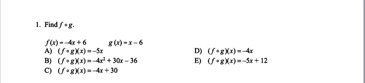 1. Find fog.
f(x) =-4x + 6
A) (fog)(x) =-5x
B) (fog)(x) =-4x² + 30x – 36
C) (fog)(x) =-4x + 30
g (x) = x – 6
D) (f°g)(x) =-4x
E) (fog)(x)=-5x + 12
