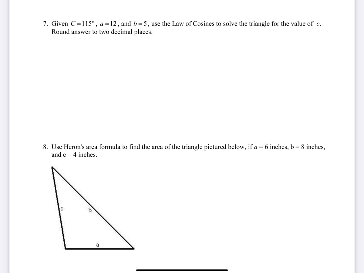 7. Given C =115°, a =12, and b=5, use the Law of Cosines to solve the triangle for the value of c.
Round answer to two decimal places.
8. Use Heron's area formula to find the area of the triangle pictured below, if a = 6 inches, b =8 inches,
and c = 4 inches.
a

