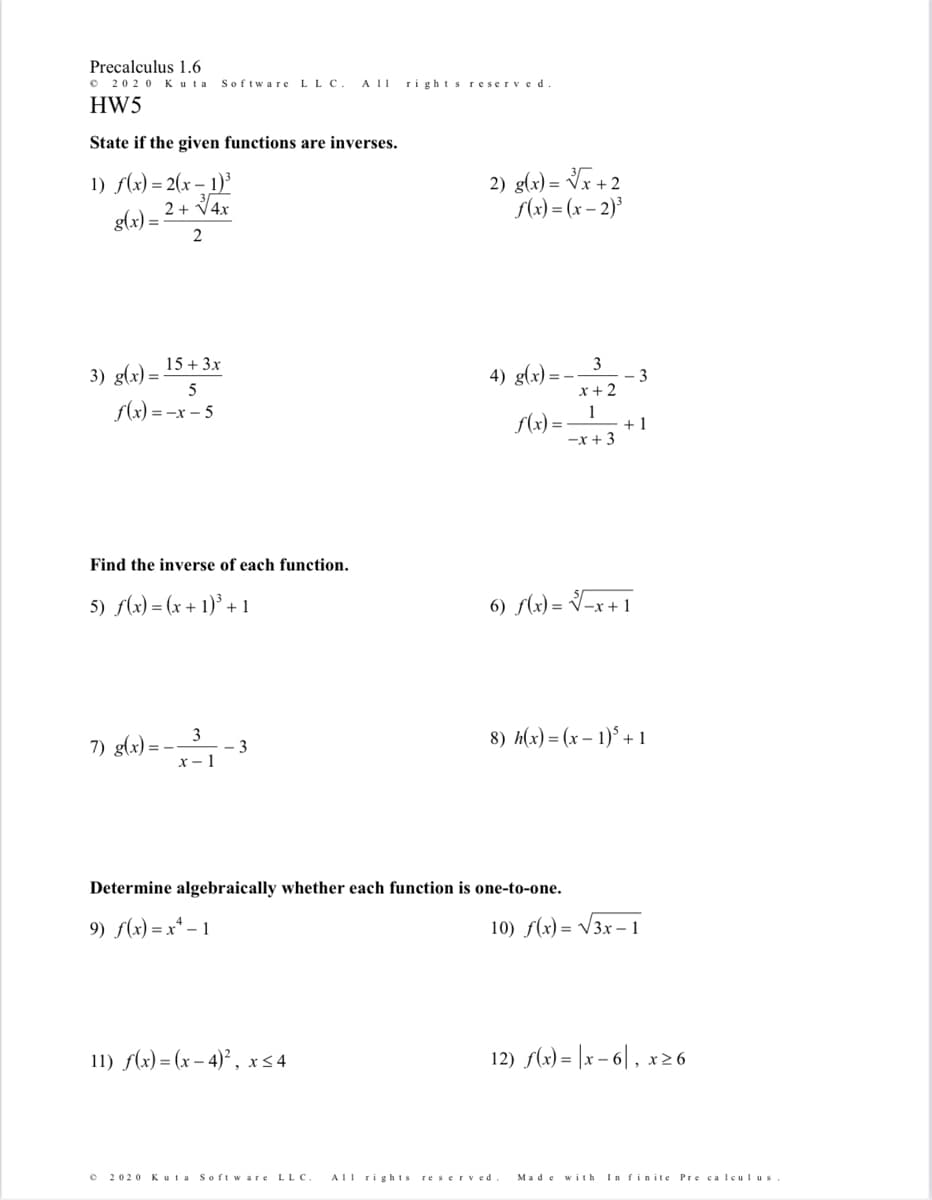 Precalculus 1.6
2020 Kuta
Software
LLC.
A II
ri ghts reserved
HW5
State if the given functions are inverses.
1) f(x) = 2(x – 1)³
2 + V4x
2) g(x) = Vr + 2
S(x) = (x – 2)³
g(x) =
2
15 + 3x
3) g(x) =
4) g(x) =
3
3
x +2
f(x) = -x – 5
S(x) =
1
+ 1
-x + 3
Find the inverse of each function.
5) f(x) = (x + 1)° + 1
6) (x) = V=x + 1
3
7) g(x) = -
- 3
8) h(x) = (x – 1)* + 1
x - 1
Determine algebraically whether each function is one-to-one.
9) f(x) = x* – 1
10) f(x) = V3x – 1
11) f(x) = (x – 4)² , x<4
12) f(x) = |x – 6| , x26
2020 Kuta Soft ware LLC.
ATl rig his reserved
Made w ith
In finite Pre ca lculus
