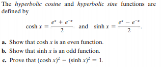 The hyperbolic cosine and hyperbolic sine functions are
defined by
er + e*
e - e
cosh x
and sinh x =
2
a. Show that cosh x is an even function.
b. Show that sinh x is an odd function.
c. Prove that (cosh x) - (sinh x) = 1.
