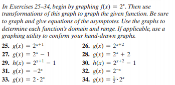 In Exercises 25-34, begin by graphing f(x) = 2". Then use
transformations of this graph to graph the given function. Be sure
to graph and give equations of the asymptotes. Use the graphs to
determine each function's domain and range. If applicable, use a
graphing utility to confirm your hand-drawn graphs.
25. g(x) = 2*+1
27. g(x) = 2* - 1
29. h(x) = 2*+1
31. g(x) = -2*
33. g(x) = 2·2"
26. g(x) = 2*+2
28. g(x) = 2 + 2
30. h(x) = 2*+2 - 1
32. g(x) = 2*
34. g(x) = }-2"
%3D
%3D
