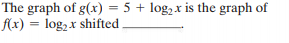 The graph of g(x) = 5 + log, x is the graph of
f(x) = log, x shifted
