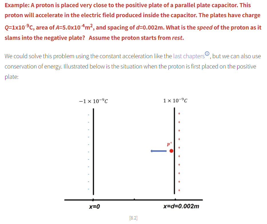 Example: A proton is placed very close to the positive plate of a parallel plate capacitor. This
proton will accelerate in the electric field produced inside the capacitor. The plates have charge
Q=1x10 °C, area of A=5.0x104m², and spacing of d=0.002m. What is the speed of the proton as it
slams into the negative plate? Assume the proton starts from rest.
We could solve this problem using the constant acceleration like the last chaptersº, but we can also use
conservation of energy. Illustrated below is the situation when the proton is first placed on the positive
plate:
-1 x 10-ºC
1 × 10-°C
p+
x=0
x=d=0.002m
[8.2]
