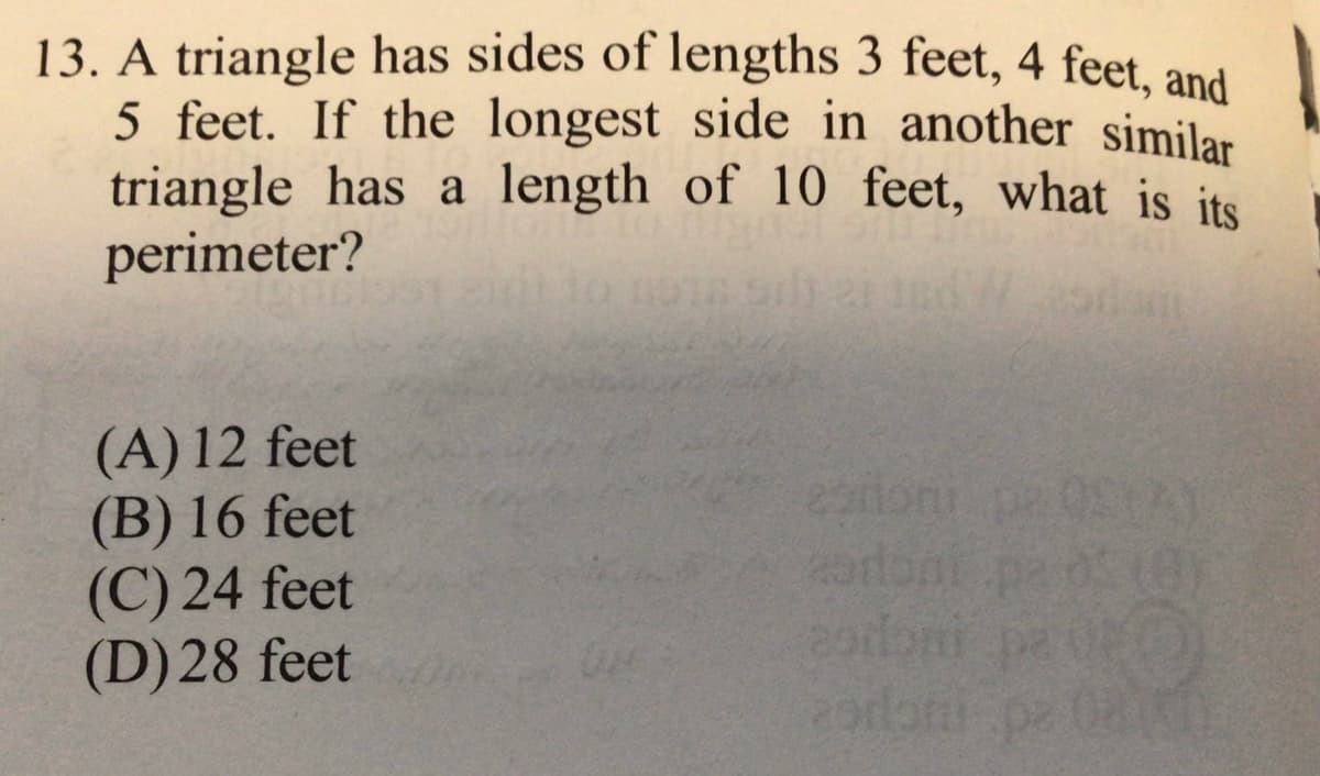 13. A triangle has sides of lengths 3 feet, 4 feet, and
5 feet. If the longest side in another similar
triangle has a length of 10 feet, what is its
perimeter?
(A) 12 feet
(B) 16 feet
(C) 24 feet
(D)28 feet
