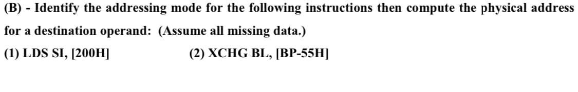 (B) - Identify the addressing mode for the following instructions then compute the physical address
for a destination operand: (Assume all missing data.)
(1) LDS SI, [200H]
(2) XCHG BL, [BP-55H]
