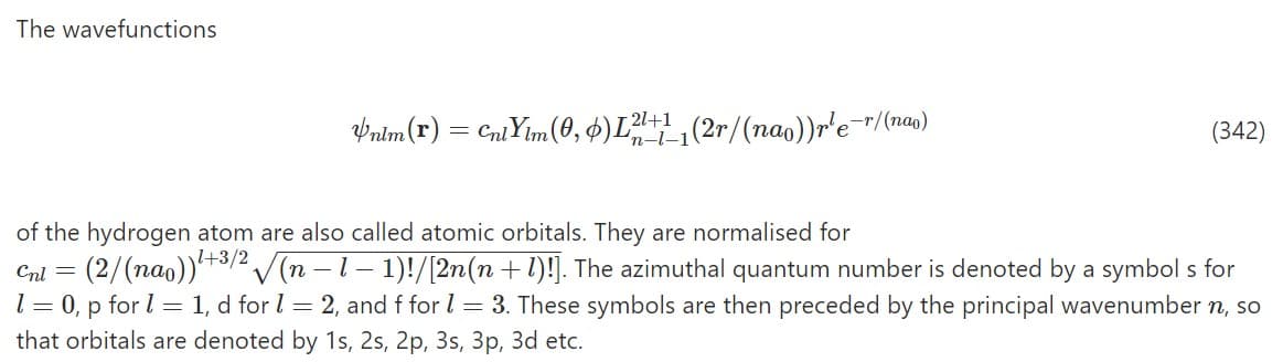 The wavefunctions
Pnim(r)
Cni Yim(0, 4)L(2r/(nao))r'e¯r/(na)
T 21+1
'n-l-1
(342)
of the hydrogen atom are also called atomic orbitals. They are normalised for
Cnl = (2/(nao))+3/2 /(n – 1– 1)!/[2n(n +l)!]. The azimuthal quantum number is denoted by a symbol s for
l = 0, p for l = 1, d for l = 2, and f for l = 3. These symbols are then preceded by the principal wavenumber n, so
that orbitals are denoted by 1s, 2s, 2p, 3s, 3p, 3d etc.
\l+3/2
