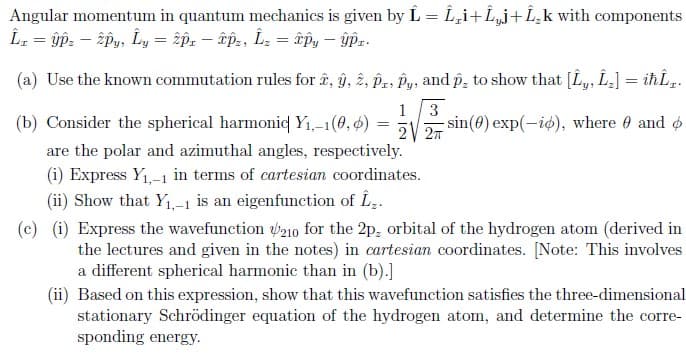 Angular momentum in quantum mechanics is given by L = L,i+L„j+L¸k with components
(a) Use the known commutation rules for å, ŷ, 2, pz, Py, and p, to show that [L,, L-] = iħÎ„.
1
3
sin(0) exp(-id), where 0 and o
2 27
(b) Consider the spherical harmonid Y1,-1(0, 6)
are the polar and azimuthal angles, respectively.
(i) Express Y1,-1 in terms of cartesian coordinates.
(ii) Show that Y1,-1 is an eigenfunction of Î..
(c) (i) Express the wavefunction p210 for the 2p, orbital of the hydrogen atom (derived in
the lectures and given in the notes) in cartesian coordinates. [Note: This involves
a different spherical harmonic than in (b).]
(ii) Based on this expression, show that this wavefunction satisfies the three-dimensional
stationary Schrödinger equation of the hydrogen atom, and determine the corre-
sponding energy.
