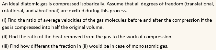 An ideal diatomic gas is compressed isobarically. Assume that all degrees of freedom (translational,
rotational, and vibrational) are excited during this process.
(i) Find the ratio of average velocities of the gas molecules before and after the compression if the
gas is compressed into half the original volume.
(ii) Find the ratio of the heat removed from the gas to the work of compression.
(iii) Find how different the fraction in (ii) would be in case of monoatomic gas.
