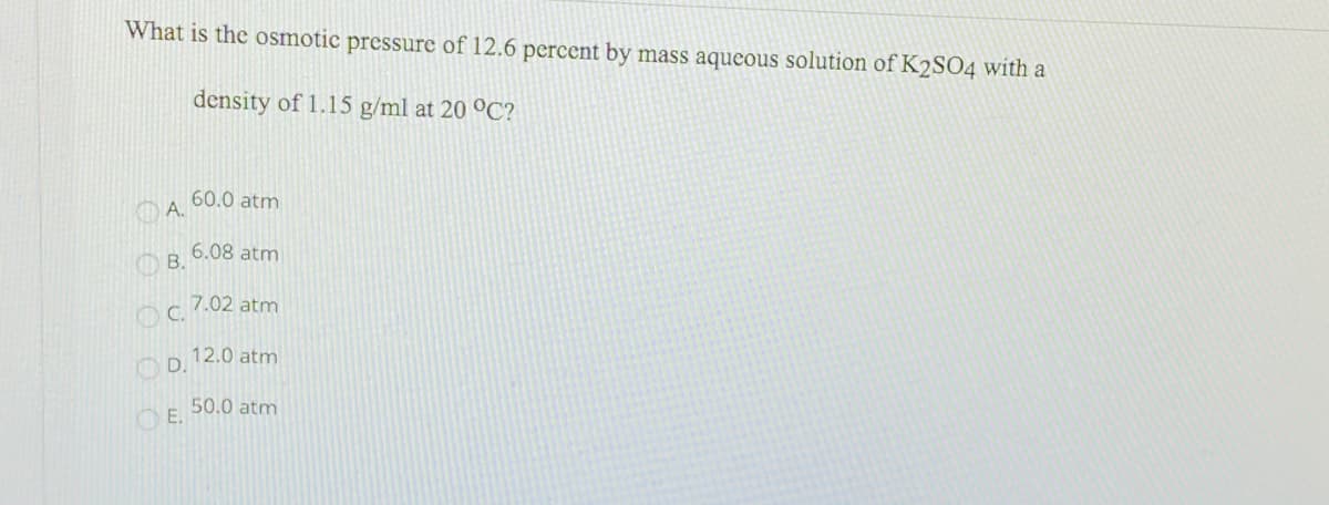 What is the osmotic pressure of 12.6 percent by mass aqueous solution of K2SO4 with a
density of 1.15 g/ml at 20 °C?
60.0 atm
A.
6.08 atm
O B.
7.02 atm
12.0 atm
O D.
50.0 atm
O E.
