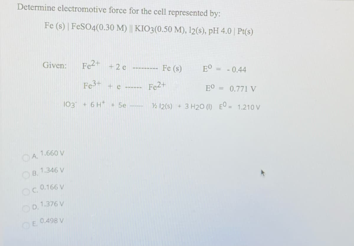 Determine electromotive force for the cell represented by:
Fe (s) | FESO4(0.30 M) || KIO3(0.50 M), 12(s), pH 4.0 | Pt(s)
Given:
Fe2+ +2 e
--------- Fe (s)
EO
- 0.44
Fe + e ------
Fe2+
EO
0.771 V
%3D
103
+6H* +5e
V½ 12(5) + 3 H20 (1) Eº = 1.210 V
1.660 V
OA.
1.346 V
OB.
OC 0.166 V
OD. 1.376 V
0.498 V
