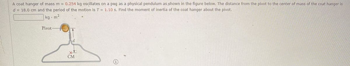 A coat hanger of mass m = 0.254 kg oscillates on a peg as a physical pendulum as shown in the figure below. The distance from the pivot to the center of mass of the coat hanger is
d = 18.0 cm and the period of the motion isT = 1,10 s. Find the moment of inertia of the coat hanger about the pivot.
kg · m²
Pivot-
CM
