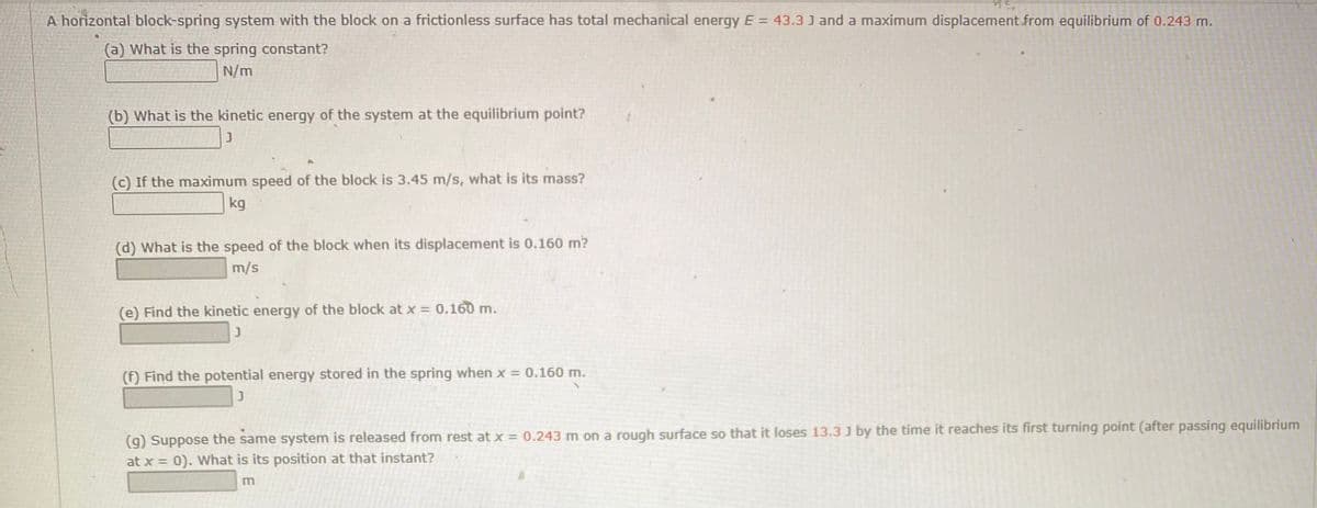A horizontal block-spring system with the block on a frictionless surface has total mechanical energy E = 43.3 J and a maximum displacement from equilibrium of 0.243 m.
(a) What is the spring constant?
N/m
(b) What is the kinetic energy of the system at the equilibrium point?
(c) If the maximum speed of the block is 3.45 m/s, what is its mass?
kg
(d) What is the speed of the block when its displacement is 0.160 m?
m/s
(e) Find the kinetic energy of the block at x = 0.160 m.
(f) Find the potential energy stored in the spring when x = 0.160 m.
(9) Suppose the same system is released from rest at x = 0.243 m on a rough surface so that it loses 13.3 J by the time it reaches its first turning point (after passing equilibrium
at x = 0). What is its position at that instant?
%3D

