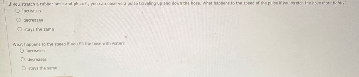 If you stretch a rubber hose and pluck it, you can observe a pulse traveling up and down the hose. What happens to the speed of the pulse if you stretch the hose more tightly?
O increases
O decreases
O stays the same
What happens to the speed if you fill the hose with water?
O increases
O decreases
O stays the same
