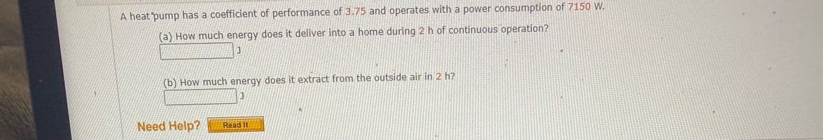 A heat pump has a coefficient of performance of 3.75 and operates with a power consumption of 715 W.
(a) How much energy does it deliver into a home during 2 h of continuous operation?
(b) How much energy does it extract from the outside air in 2 h?
Need Help?
Read It
