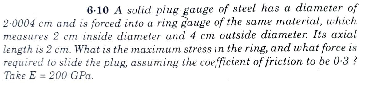 6.10 A solid plug gauge of steel has a diameter of
2·0004 cm and is forced into a ring gauge of the same material, which
measures 2 cm inside diameter and 4 cm outside diameter. Its axial
length is 2 cm. What is the maximum stress in the ring, and what force is
required to slide the plug, assuming the coefficient of friction to be 0-3 ?
Take E = 200 GPa.
%3D

