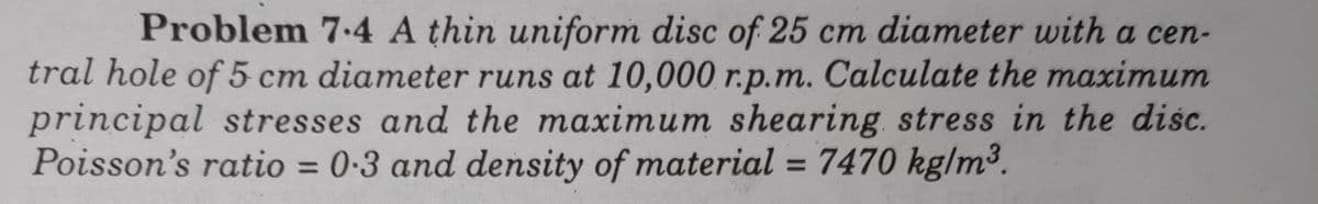 Problem 74 A thin uniform disc of 25 cm diameter with a cen-
tral hole of 5 cm diameter runs at 10,000 r.p.m. Calculate the maximum
principal stresses and the maximum shearing stress in the disc.
Poisson's ratio = 0-3 and density of material = 7470 kg/m³.
%3D
%3D
