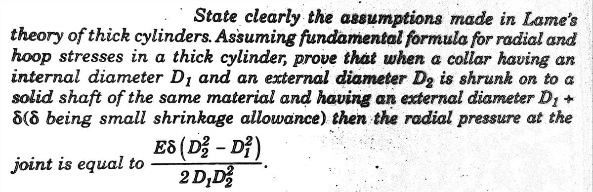 State clearly the assumptions made in Lame's
theory of thick cylinders. Assuming fundamental formula for radial and
hoop stresses in a thick cylinder, prove that when a collar having an
internal diameter D, and an external diameter D, is shrunk on to a
solid shaft of the same material and having an external diameter D1 +
8(8 being small shrinkage allowance). then the radial pressure at the
E8 (D; – D²)
2 D,D
joint is equal to
