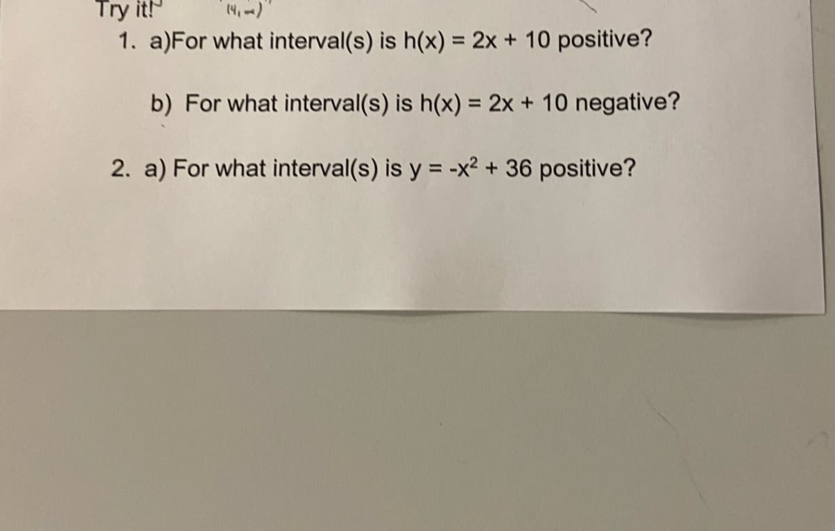 Try it!
1. a)For what interval(s) is h(x) = 2x + 10 positive?
%3D
b) For what interval(s) is h(x) = 2x + 10 negative?
%3D
2. a) For what interval(s) is y = -x² + 36 positive?
