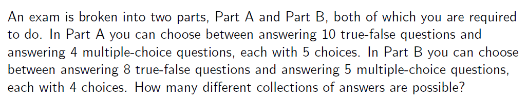 An exam is broken into two parts, Part A and Part B, both of which you are required
to do. In Part A you can choose between answering 10 true-false questions and
answering 4 multiple-choice questions, each with 5 choices. In Part B you can choose
between answering 8 true-false questions and answering 5 multiple-choice questions,
each with 4 choices. How many different collections of answers are possible?
