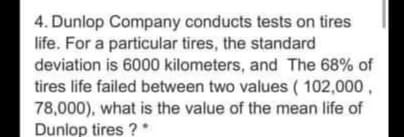 4. Dunlop Company conducts tests on tires
life. For a particular tires, the standard
deviation is 6000 kilometers, and The 68% of
tires life failed between two values ( 102,000,
78,000), what is the value of the mean life of
Dunlop tires ?
