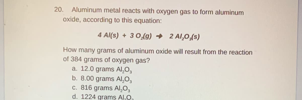 20.
Aluminum metal reacts with oxygen gas to form aluminum
oxide, according to this equation:
4 Al(s) + 3 0,(g) → 2 Al,0,(s)
How many grams of aluminum oxide will result from the reaction
of 384 grams of oxygen gas?
a. 12.0 grams Al,O3
b. 8.00 grams Al,03
c. 816 grams Al,03
d. 1224 grams Al,0,
