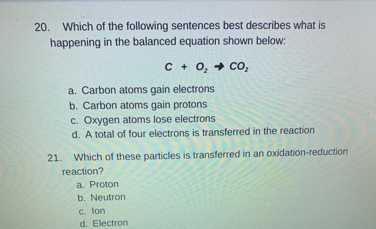 20. Which of the following sentences best describes what is
happening in the balanced equation shown below:
C + 0, → CO,
a. Carbon atoms gain electrons
b. Carbon atoms gain protons
c. Oxygen atoms lose electrons
d. A total of four electrons is transferred in the reaction
21. Which of these particles is transferred in an oxidation-reduction
reaction?
a. Proton
b. Neutron
C. lon
d. Electron
