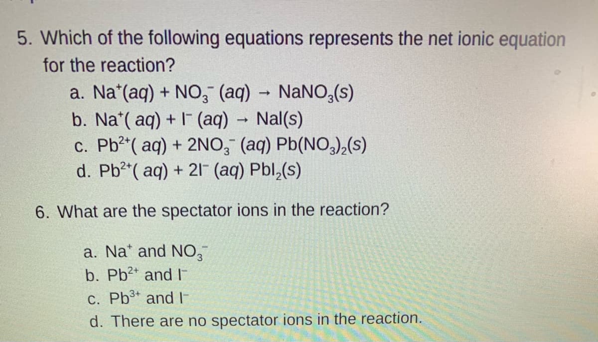 5. Which of the following equations represents the net ionic equation
for the reaction?
a. Na*(aq) + NO, (aq) - NaNO,(s)
b. Na*( aq) + I (aq) - Nal(s)
c. Pb2 ( aq) + 2NO, (aq) Pb(NO,),(s)
d. Pb2 ( aq) + 21 (aq) Pbl,(s)
6. What are the spectator ions in the reaction?
a. Na* and NO,
b. Pb2* and I
c. Pb3 and E
d. There are no spectator ions in the reaction.
