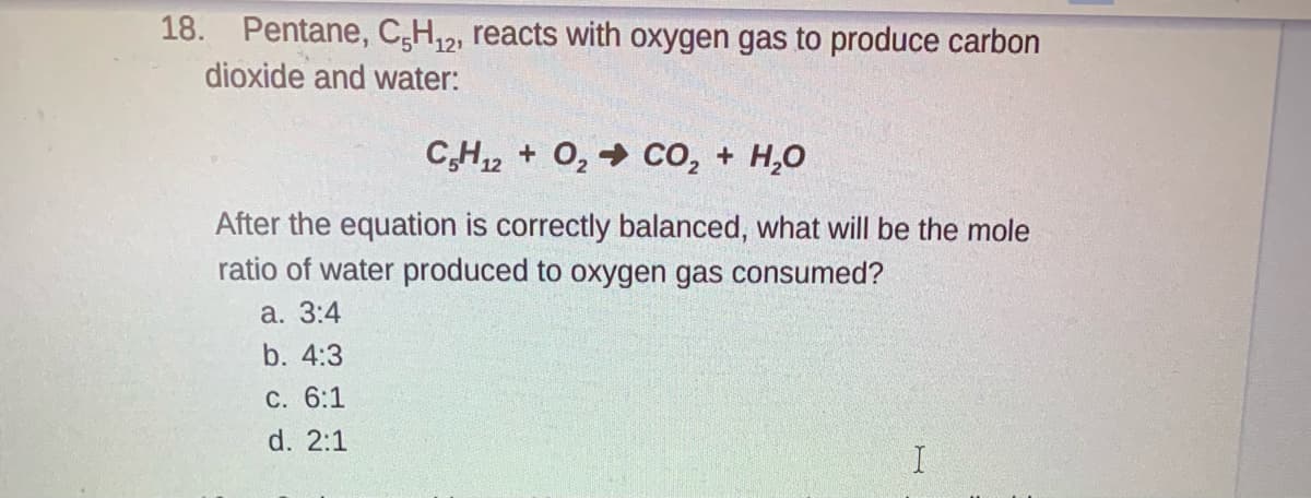 18. Pentane, C,H,2, reacts with oxygen gas to produce carbon
dioxide and water:
C,H2 + O, → co, + H,0
After the equation is correctly balanced, what will be the mole
ratio of water produced to oxygen gas consumed?
а. 3:4
b. 4:3
C. 6:1
d. 2:1
