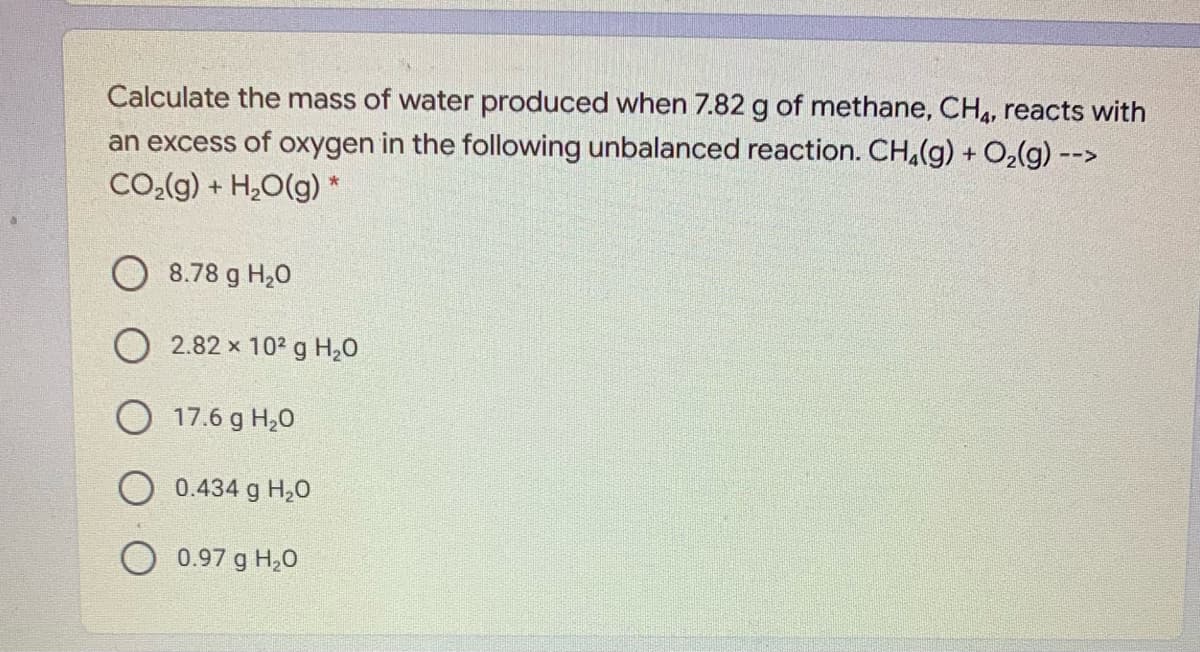 Calculate the mass of water produced when 7.82 g of methane, CH4, reacts with
an excess of oxygen in the following unbalanced reaction. CH(g) + O2(g) -->
CO2(g) + H,O(g) *
8.78 g H,0
O 2.82 x 102 g H20
17.6 g H20
O 0.434 g H,0
0.97 g H,0
