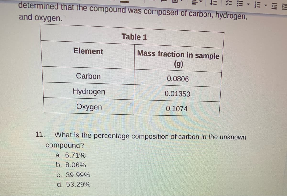 E - E E
determined that the compound was composed of carbon, hydrogen,
and oxygen.
Table 1
Element
Mass fraction in sample
(g)
Carbon
0.0806
Hydrogen
0.01353
þxygen
0.1074
11.
What is the percentage composition of carbon in the unknown
compound?
a. 6.71%
b. 8.06%
C. 39.99%
d. 53.29%
