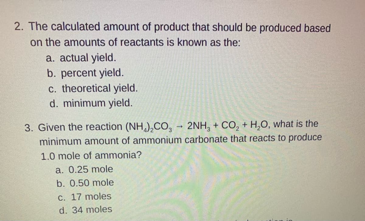 2. The calculated amount of product that should be produced based
on the amounts of reactants is known as the:
a. actual yield.
b. percent yield.
c. theoretical yield.
d. minimum yield.
3. Given the reaction (NH,),CO, - 2NH, + CO, + H,0, what is the
minimum amount of ammonium carbonate that reacts to produce
1.0 mole of ammonia?
a. 0.25 mole
b. 0.50 mole
C. 17 moles
d. 34 moles
