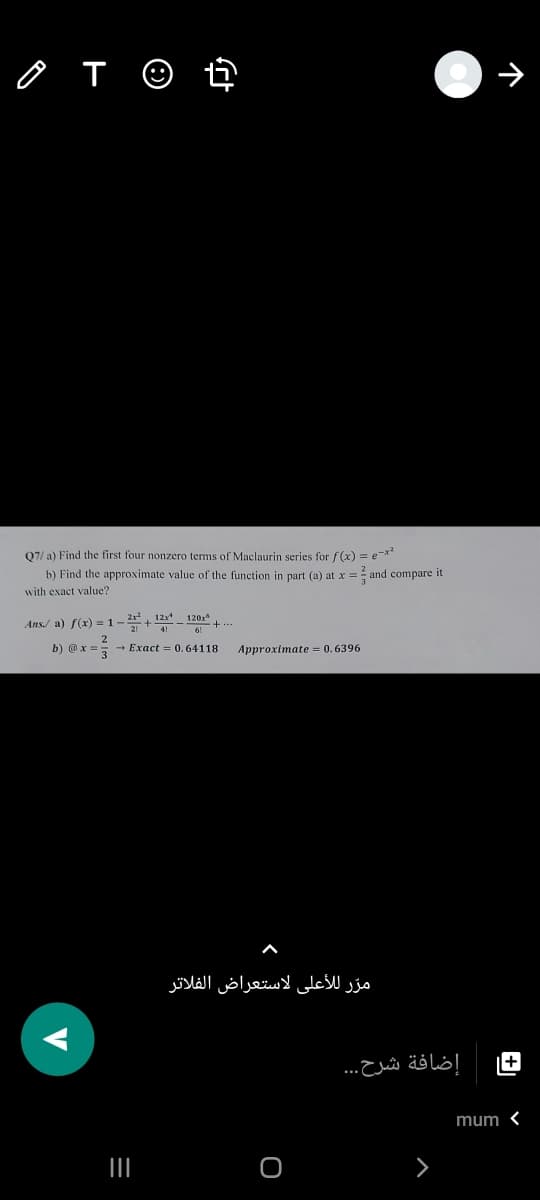 Q7/ a) Find the first four nonzero terms of Maclaurin series for f(x) = e-*
b) Find the approximate value of the function in part (a) at x = and compare it
with exact value?
21 12x* 120x
Ans/ a) f(x) = 1-+
b) @x:
+ Exact = 0. 64118
Approximate = 0. 6396
مرّ للأعلى لاستعراض الفلاتر
+
إضافة شرح. . .
mum <
III
