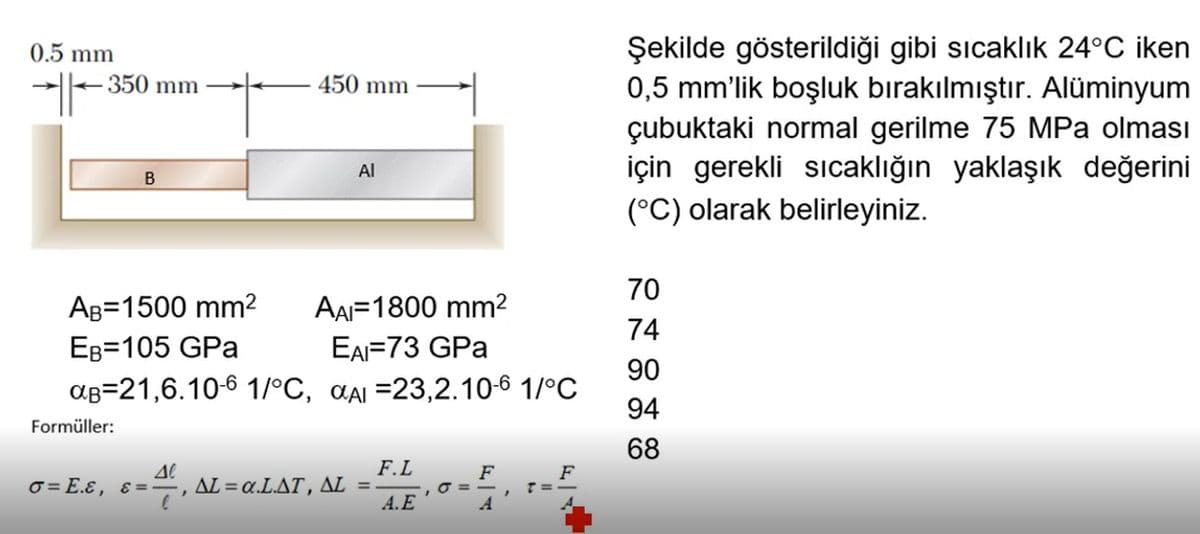 Şekilde gösterildiği gibi sıcaklık 24°C iken
0,5 mm'lik boşluk bırakılmıştır. Alüminyum
çubuktaki normal gerilme 75 MPa olması
için gerekli sıcaklığın yaklaşık değerini
0.5 mm
350 mm
450 mm
Al
B
(°C) olarak belirleyiniz.
70
AB=1500 mm2
AAI=1800 mm2
74
EB=105 GPa
EAI=73 GPa
90
aB=21,6.10-6 1/°C, aai =23,2.10-6 1/°C
94
Formüller:
68
F.L
ΔL α.L.ΔΤ, ΔL-
A.E
F
O =
A
O = E.ɛ, ɛ= -
