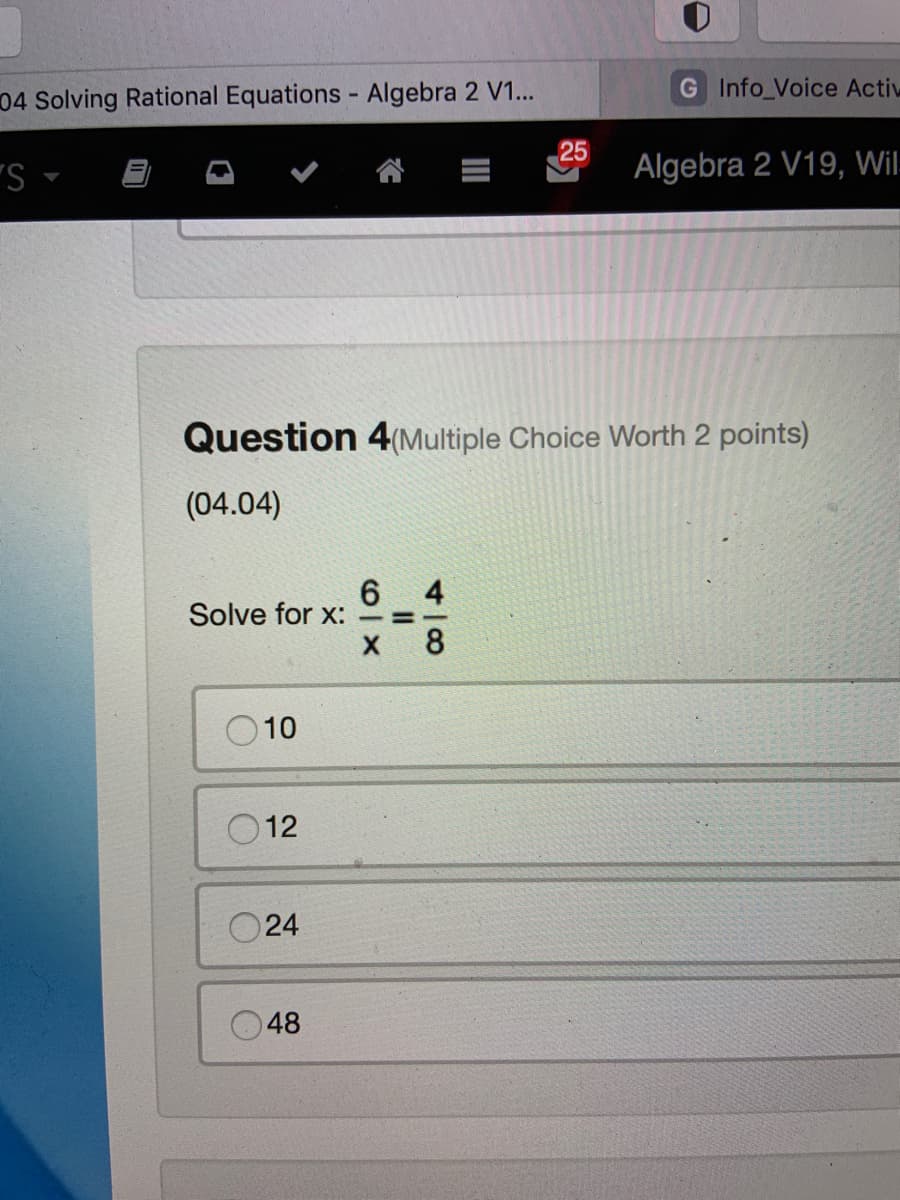 04 Solving Rational Equations - Algebra 2 V1...
G Info_Voice Activ
25
"S -
Algebra 2 V19, Wil-
Question 4(Multiple Choice Worth 2 points)
(04.04)
4
Solve for x: -=-
8
10
12
O24
48
II
