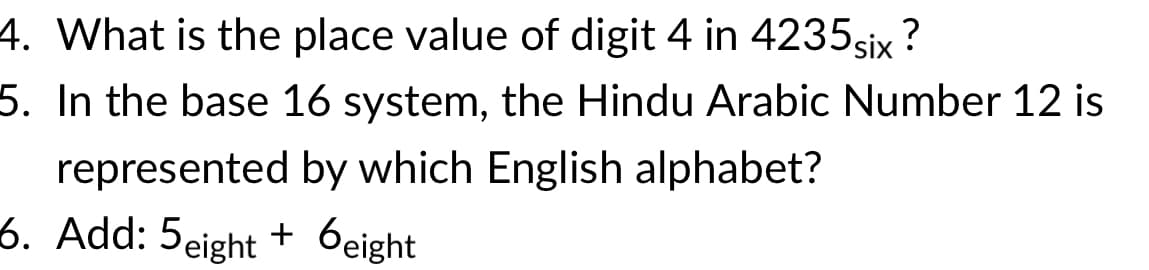 4. What is the place value of digit 4 in 4235six ?
5. In the base 16 system, the Hindu Arabic Number 12 is
represented by which English alphabet?
6. Add: 5eight + 6eight
