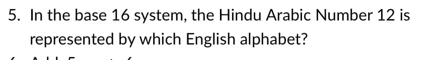 5. In the base 16 system, the Hindu Arabic Number 12 is
represented by which English alphabet?
