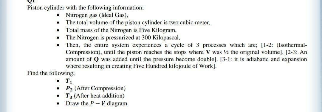 Piston cylinder with the following information;
Nitrogen gas (Ideal Gas),
The total volume of the piston cylinder is two cubic meter,
Total mass of the Nitrogen is Five Kilogram,
The Nitrogen is pressurized at 300 Kilopascal,
Then, the entire system experiences a cycle of 3 processes which are; [1-2: (Isothermal-
Compression), until the piston reaches the stops where V was ½ the original volume]. [2-3: An
amount of Q was added until the pressure become double]. [3-1: it is adiabatic and expansion
where resulting in creating Five Hundred kilojoule of Work].
Find the following;
• T1
P2 (After Compression)
T3 (After heat addition)
Draw the P- V diagram
