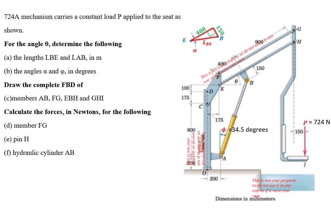 724A mechanism carries a constant load P applied to the seat as
shown.
For the angle 0, determine the following
400
E
(a) the lengths LBE and LAB, in m
(b) the angles a and 9, in degrees
Draw the complete FBD of
(c)members AB, FG, EBH and GHI
Calculate the forces, in Newtons, for the following
(d) member FG
(e) pin H
(f) hydraulic cylinder AB
100
175
LBE
op os ude
a
This is not yoproperty so do not upon any
way aswer your own
150
D
E
150
C
175
B
34.5 degrees
200
Dimensions in millimeters
G
H
P = 724 N
150
This is not your property
so do not use it in any
way as if it were your