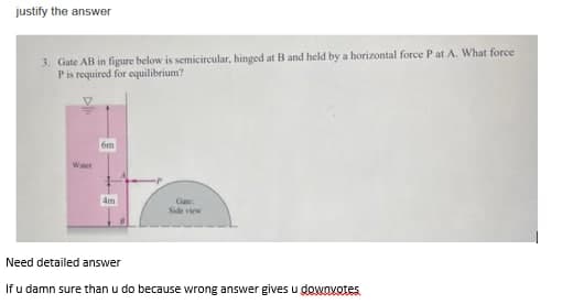 justify the answer
3. Gate AB in figure below is semicircular, hinged at B and held by a horizontal force P at A. What force
Pis required for equilibrium?
6m
Water
4m
Gate
Side view
Need detailed answer
If u damn sure than u do because wrong answer gives u dowovotes
