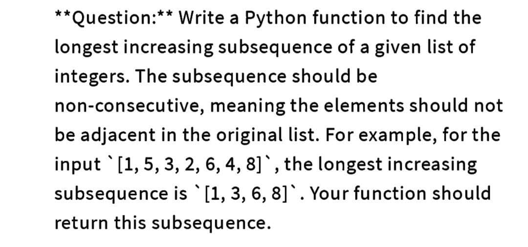 **Question:** Write a Python function to find the
longest increasing subsequence of a given list of
integers. The subsequence should be
non-consecutive, meaning the elements should not
be adjacent in the original list. For example, for the
input `[1, 5, 3, 2, 6, 4, 8]`, the longest increasing
subsequence is [1, 3, 6, 8]. Your function should
return this subsequence.
♥