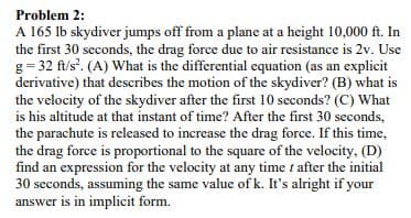 Problem 2:
A 165 lb skydiver jumps off from a plane at a height 10,000 ft. In
the first 30 seconds, the drag force due to air resistance is 2v. Use
g = 32 ft/s'. (A) What is the differential equation (as an explicit
derivative) that describes the motion of the skydiver? (B) what is
the velocity of the skydiver after the first 10 seconds? (C) What
is his altitude at that instant of time? After the first 30 seconds,
the parachute is released to increase the drag force. If this time,
the drag force is proportional to the square of the velocity, (D)
find an expression for the velocity at any time t after the initial
30 seconds, assuming the same value of k. It's alright if your
answer is in implicit form.
