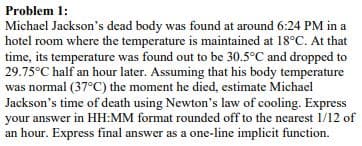Problem 1:
Michael Jackson's dead body was found at around 6:24 PM in a
hotel room where the temperature is maintained at 18°C. At that
time, its temperature was found out to be 30.5°C and dropped to
29.75°C half an hour later. Assuming that his body temperature
was normal (37°C) the moment he died, estimate Michael
Jackson's time of death using Newton's law of cooling. Express
your answer in HH:MM format rounded off to the nearest 1/12 of
an hour. Express final answer as a one-line implicit function.
