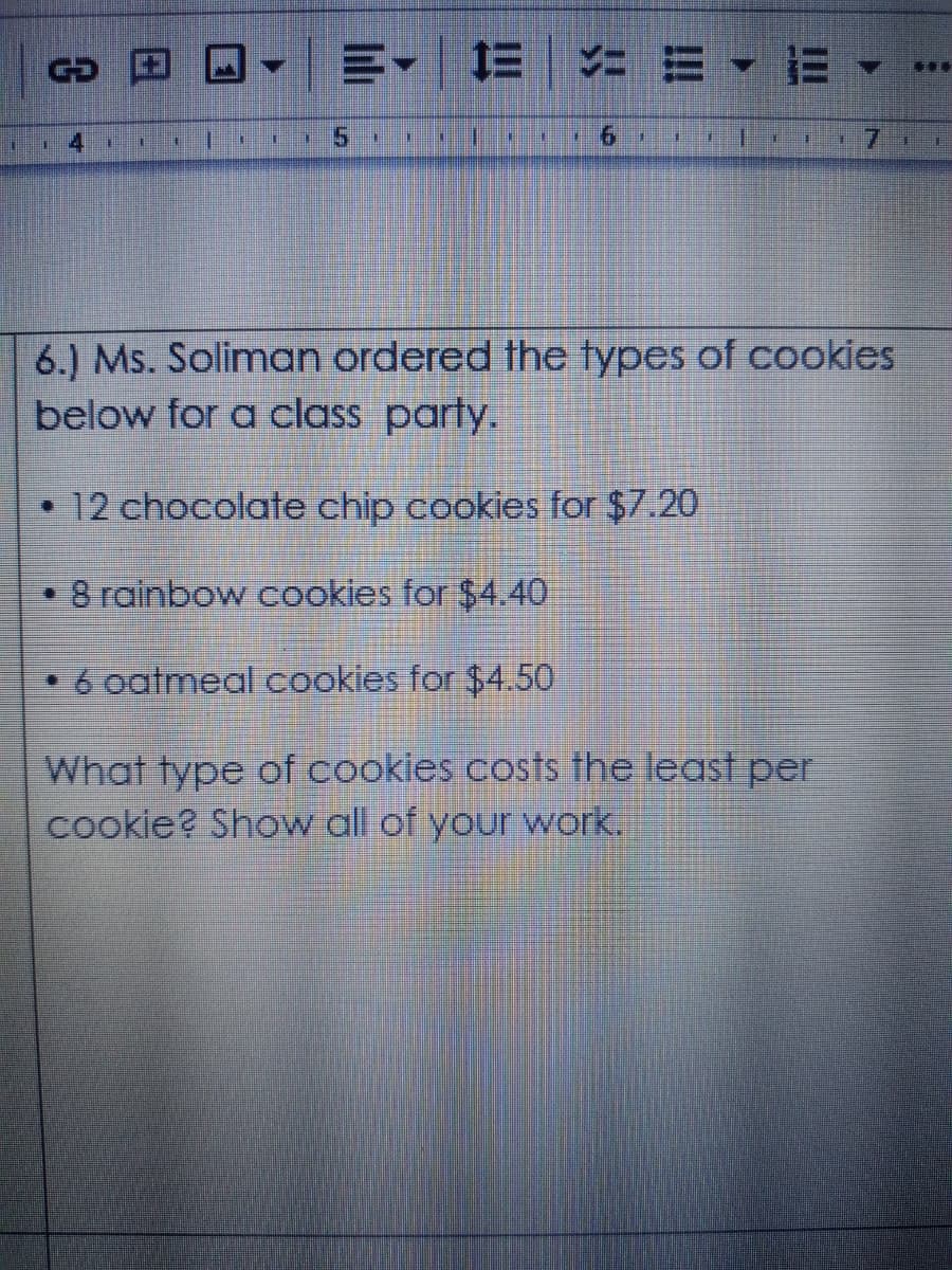 三。 三|ニミ▼=
***
9.
6.) Ms. Soliman ordered the types of cookies
below for a class party.
• 12 chocolate chip cookies for $7.20
8 rainbow cookies for $4.40
•6 oatmeal cookies for $4.50
What type of cookies costs fhe least per
cookie? Show all of your work.
