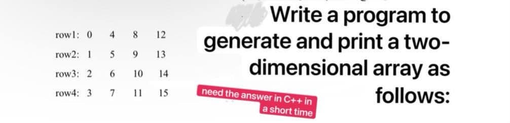 Write a program to
generate and print a two-
dimensional array as
row1: 0
4.
8.
12
row2: 1
9.
13
row3: 2
6.
10
14
need the answer in C++ in
row4: 3
follows:
11
15
a short time
