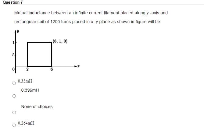 Question 7
Mutual inductance between an infinite current filament placed along y -axis and
rectangular coil of 1200 turns placed in x -y plane as shown in figure will be
(6, 1, 0)
0.33mH
0.396mH
None of choices
0.264mH
6,
2.
