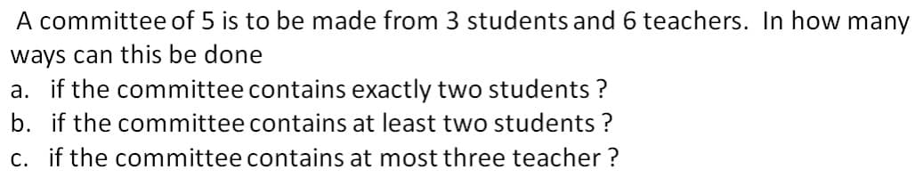 A committee of 5 is to be made from 3 students and 6 teachers. In how many
ways can this be done
a. if the committee contains exactly two students ?
b. if the committee contains at least two students ?
c. if the committee contains at most three teacher ?
