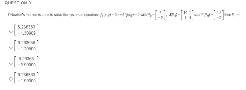QUESTION 9
If Newton's method is used to solve the system of equations f,(x,y) = 0 and f2(x,y) = 0,with Po= , JPo) =
14 1
and F(Po) =
1 4
10
then P,=
6.236363
-1.30909.
6.263636
-1.20809
6.26363
-2.90909
6.236363
-1.90309
