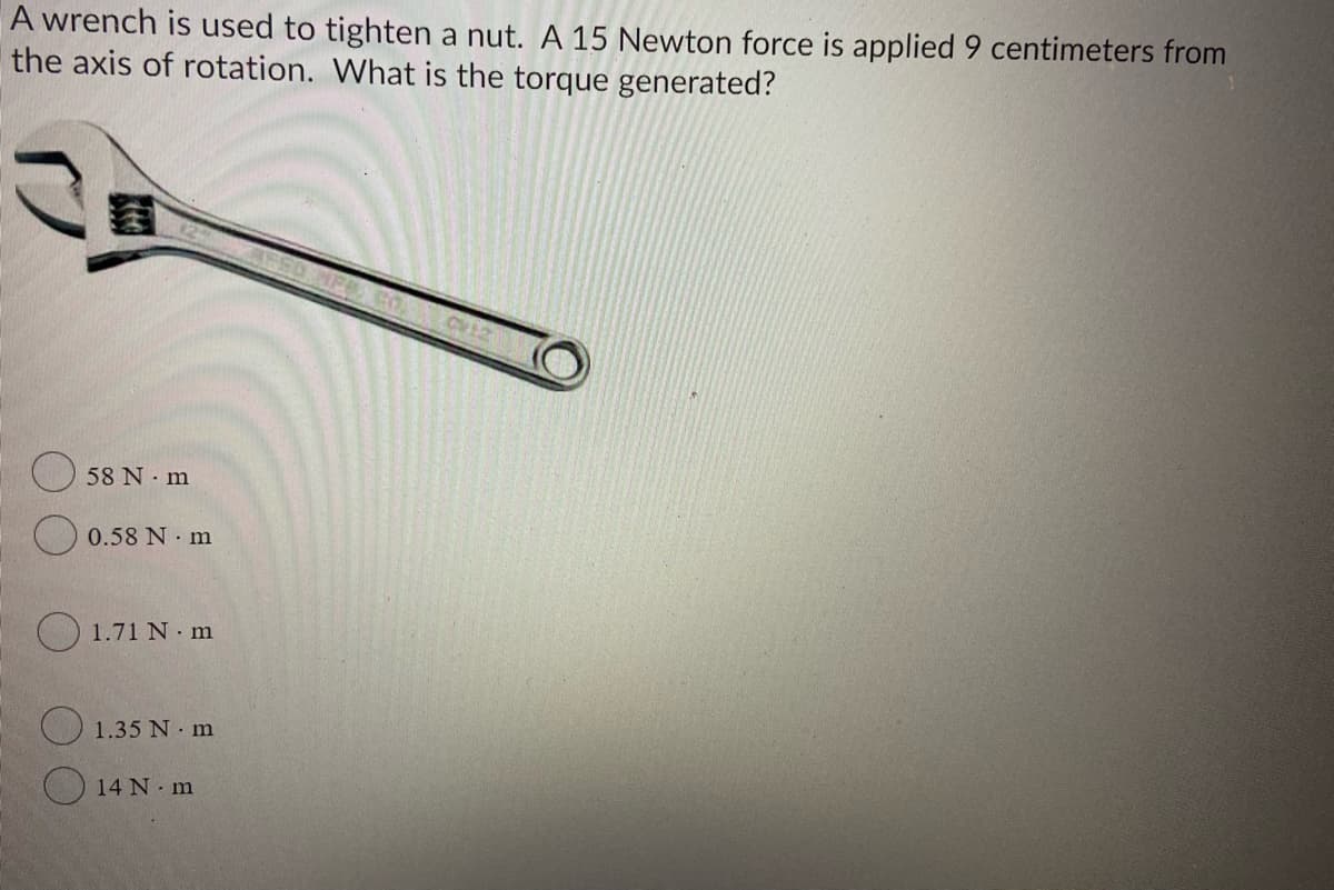 A wrench is used to tighten a nut. A 15 Newton force is applied 9 centimeters from
the axis of rotation. What is the torque generated?
58 N m
O 0.58 N m
O 1.71 N m
1.35 N m
14 N m
